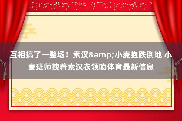 互相搞了一整场！索汉&小麦抱跌倒地 小麦班师拽着索汉衣领喷体育最新信息