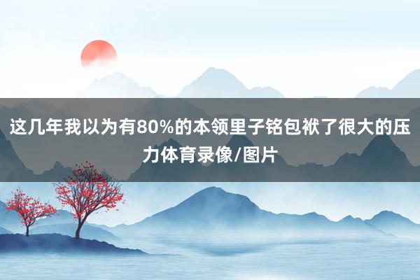 这几年我以为有80%的本领里子铭包袱了很大的压力体育录像/图片