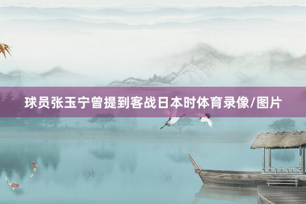 球员张玉宁曾提到客战日本时体育录像/图片