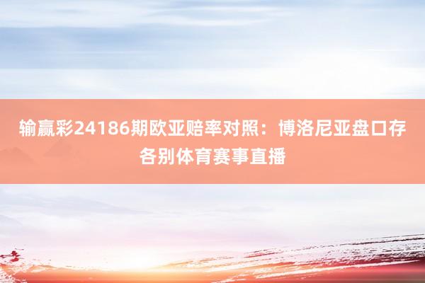 输赢彩24186期欧亚赔率对照:博洛尼亚盘口存各别体育赛事直播