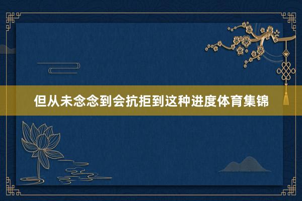 但从未念念到会抗拒到这种进度体育集锦