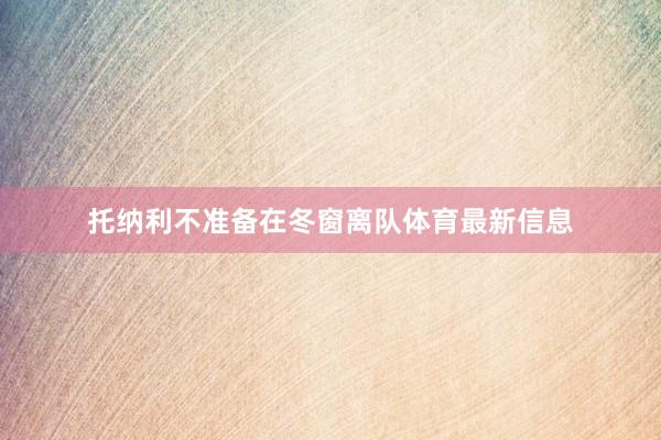 托纳利不准备在冬窗离队体育最新信息