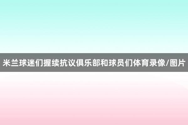 米兰球迷们握续抗议俱乐部和球员们体育录像/图片