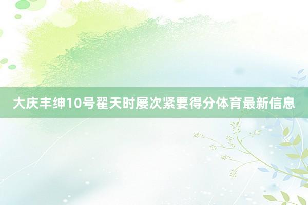 大庆丰绅10号翟天时屡次紧要得分体育最新信息