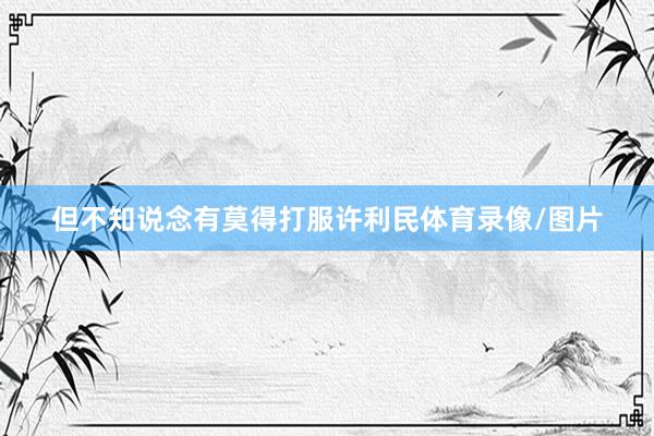 但不知说念有莫得打服许利民体育录像/图片