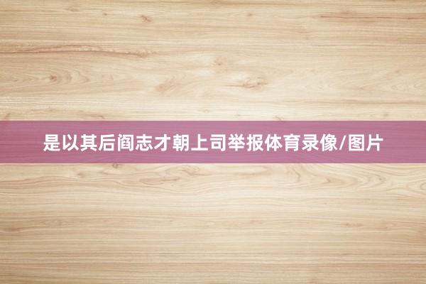 是以其后阎志才朝上司举报体育录像/图片