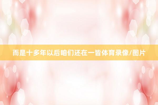 而是十多年以后咱们还在一皆体育录像/图片