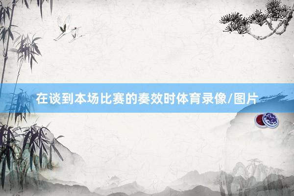 在谈到本场比赛的奏效时体育录像/图片