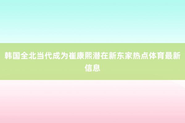 韩国全北当代成为崔康熙潜在新东家热点体育最新信息