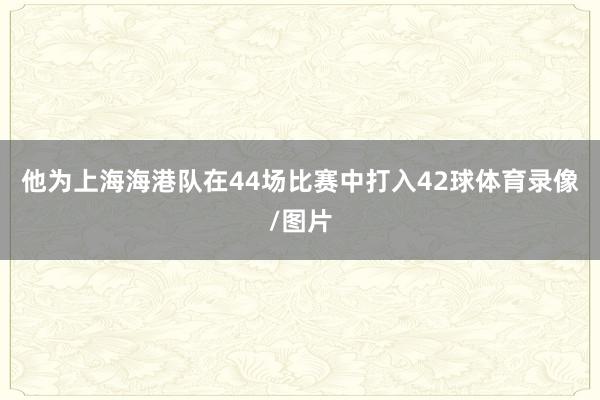 他为上海海港队在44场比赛中打入42球体育录像/图片