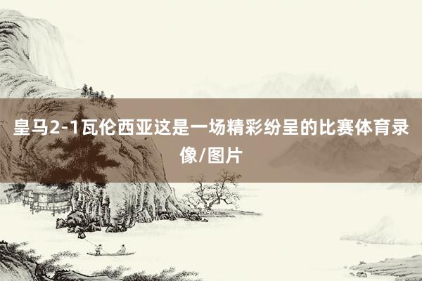 皇马2-1瓦伦西亚这是一场精彩纷呈的比赛体育录像/图片
