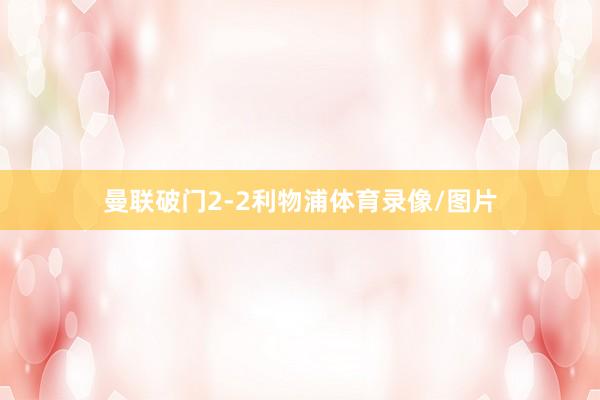 曼联破门2-2利物浦体育录像/图片