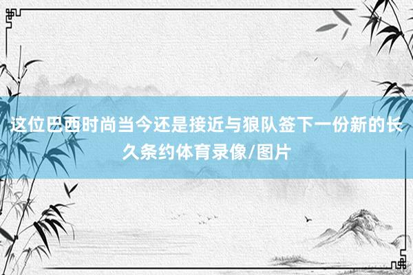 这位巴西时尚当今还是接近与狼队签下一份新的长久条约体育录像/图片
