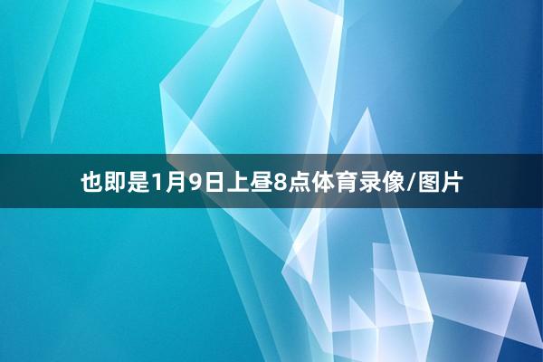 也即是1月9日上昼8点体育录像/图片