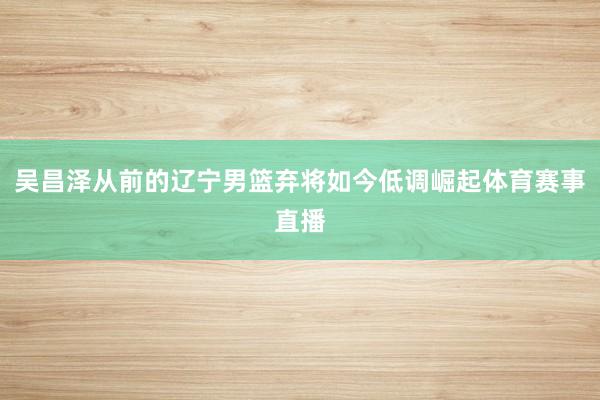 吴昌泽从前的辽宁男篮弃将如今低调崛起体育赛事直播