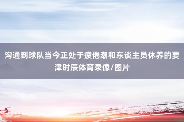 沟通到球队当今正处于疲倦潮和东谈主员休养的要津时辰体育录像/图片