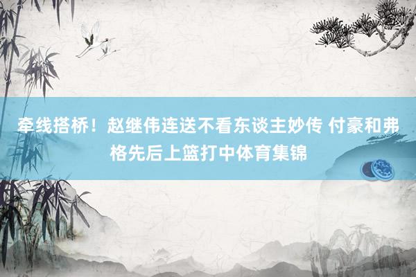 牵线搭桥！赵继伟连送不看东谈主妙传 付豪和弗格先后上篮打中体育集锦
