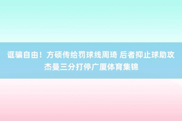 诓骗自由！方硕传给罚球线周琦 后者抑止球助攻杰曼三分打停广厦体育集锦
