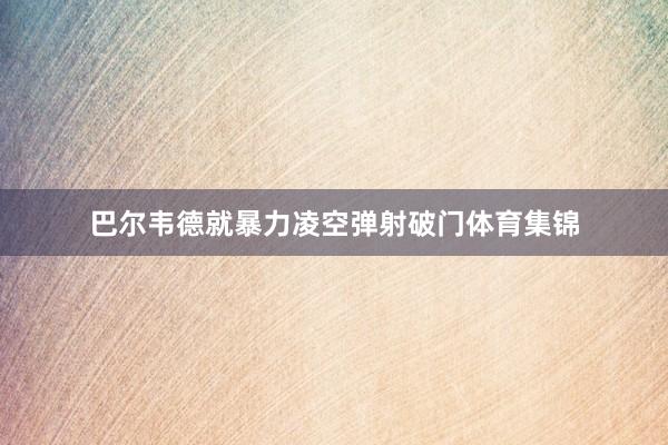 巴尔韦德就暴力凌空弹射破门体育集锦