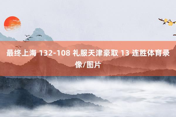 最终上海 132-108 礼服天津豪取 13 连胜体育录像/图片