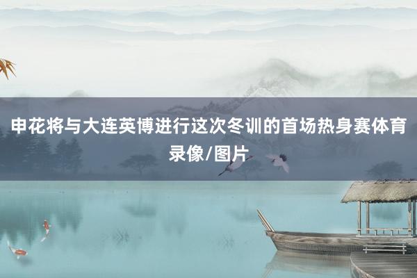 申花将与大连英博进行这次冬训的首场热身赛体育录像/图片