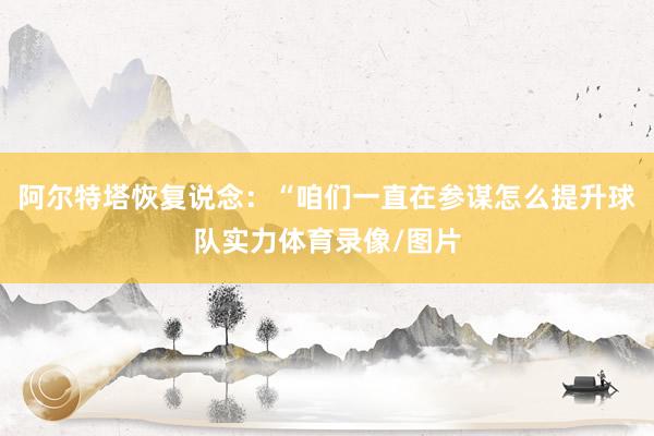 阿尔特塔恢复说念：“咱们一直在参谋怎么提升球队实力体育录像/图片