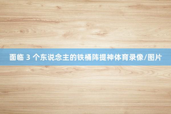 面临 3 个东说念主的铁桶阵提神体育录像/图片