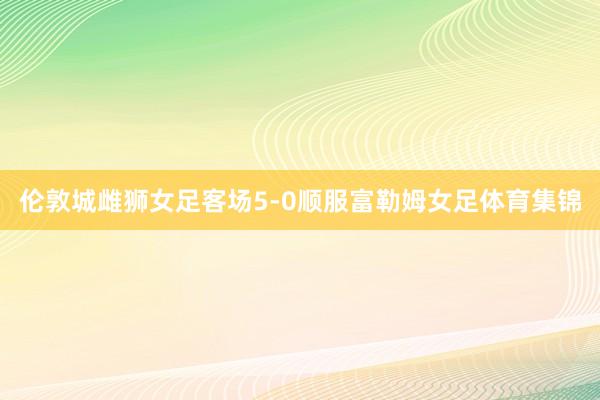 伦敦城雌狮女足客场5-0顺服富勒姆女足体育集锦