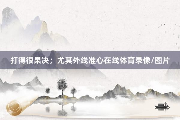 打得很果决；尤其外线准心在线体育录像/图片