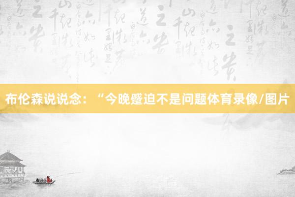 布伦森说说念：“今晚蹙迫不是问题体育录像/图片