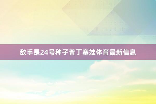 敌手是24号种子普丁塞娃体育最新信息