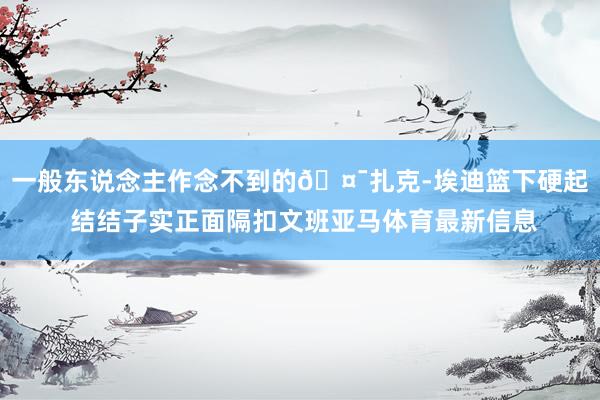 一般东说念主作念不到的🤯扎克-埃迪篮下硬起 结结子实正面隔扣文班亚马体育最新信息