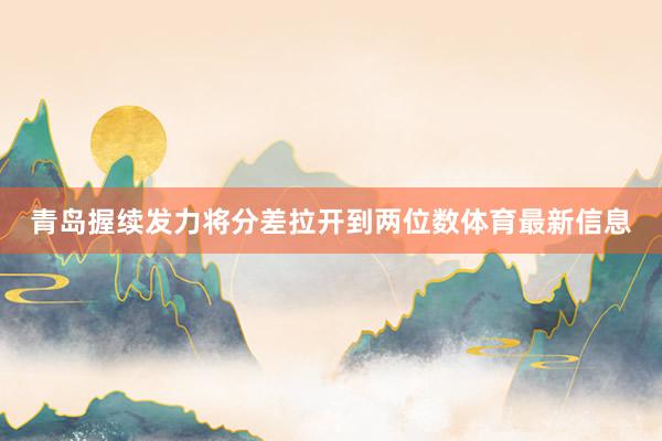青岛握续发力将分差拉开到两位数体育最新信息
