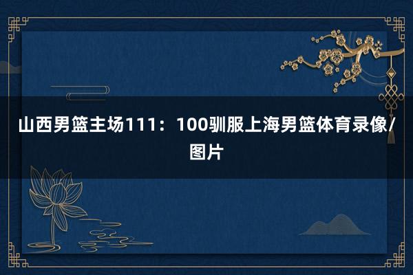 山西男篮主场111：100驯服上海男篮体育录像/图片