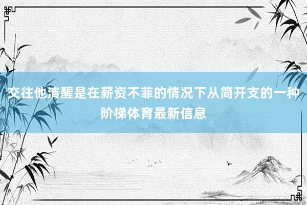 交往他清醒是在薪资不菲的情况下从简开支的一种阶梯体育最新信息