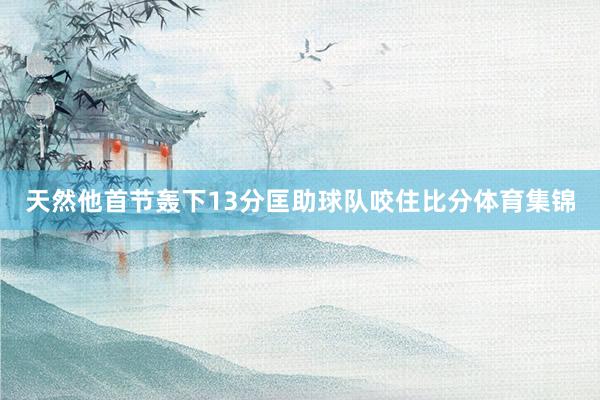 天然他首节轰下13分匡助球队咬住比分体育集锦