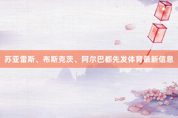 苏亚雷斯、布斯克茨、阿尔巴都先发体育最新信息