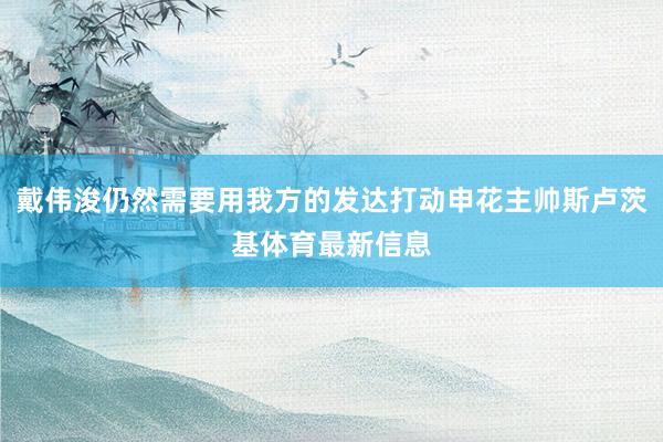 戴伟浚仍然需要用我方的发达打动申花主帅斯卢茨基体育最新信息