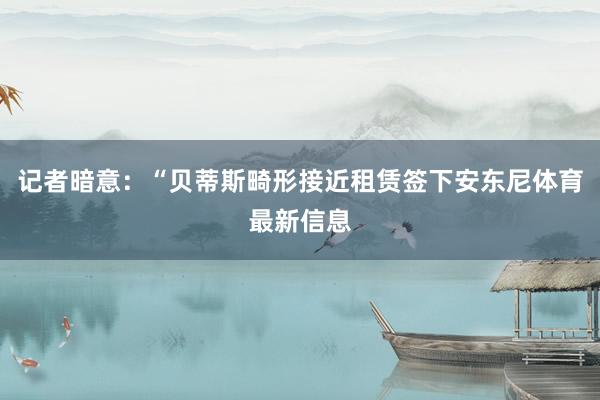 记者暗意：“贝蒂斯畸形接近租赁签下安东尼体育最新信息