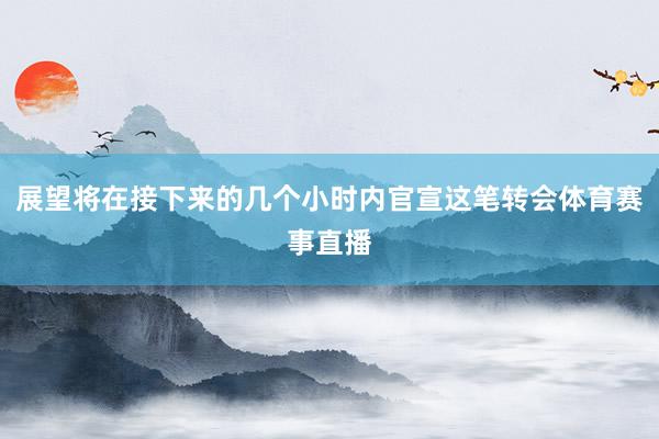 展望将在接下来的几个小时内官宣这笔转会体育赛事直播