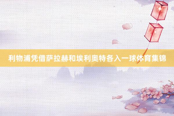 利物浦凭借萨拉赫和埃利奥特各入一球体育集锦