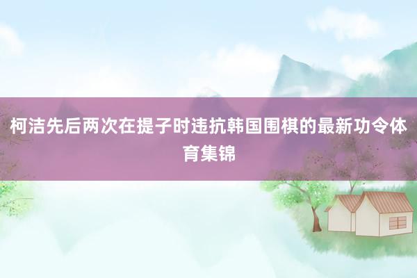 柯洁先后两次在提子时违抗韩国围棋的最新功令体育集锦