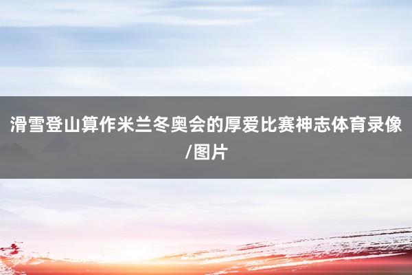 滑雪登山算作米兰冬奥会的厚爱比赛神志体育录像/图片