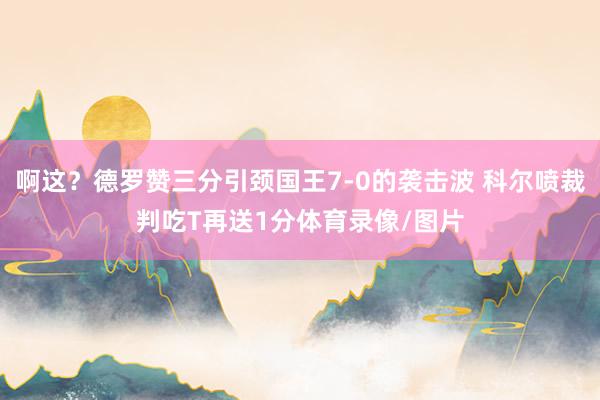 啊这？德罗赞三分引颈国王7-0的袭击波 科尔喷裁判吃T再送1分体育录像/图片