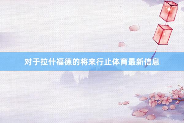 对于拉什福德的将来行止体育最新信息