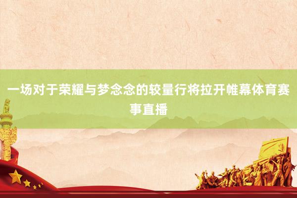 一场对于荣耀与梦念念的较量行将拉开帷幕体育赛事直播