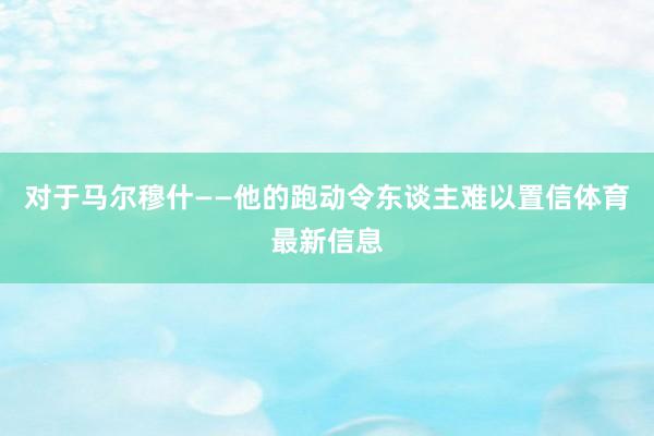 对于马尔穆什——他的跑动令东谈主难以置信体育最新信息