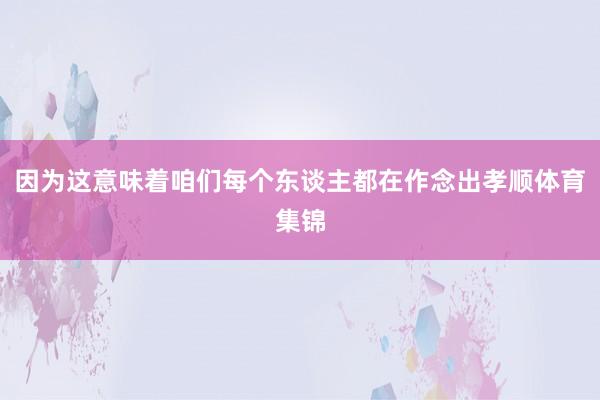 因为这意味着咱们每个东谈主都在作念出孝顺体育集锦