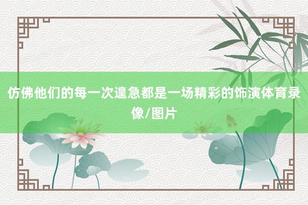 仿佛他们的每一次遑急都是一场精彩的饰演体育录像/图片