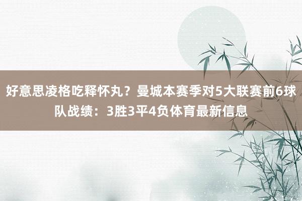 好意思凌格吃释怀丸？曼城本赛季对5大联赛前6球队战绩：3胜3平4负体育最新信息